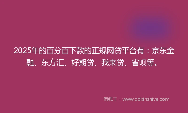 2025年的百分百下款的正规网贷平台有：京东金融、东方汇、好期贷、我来贷、省呗等。