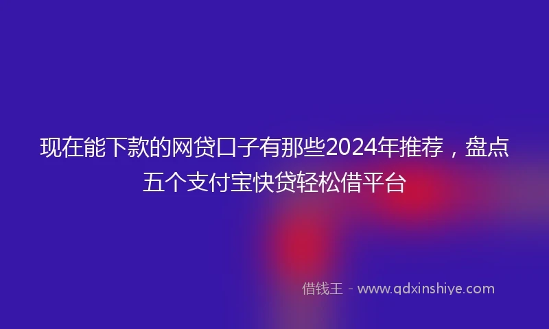 现在能下款的网贷口子有那些2024年推荐，盘点五个支付宝快贷轻松借平台