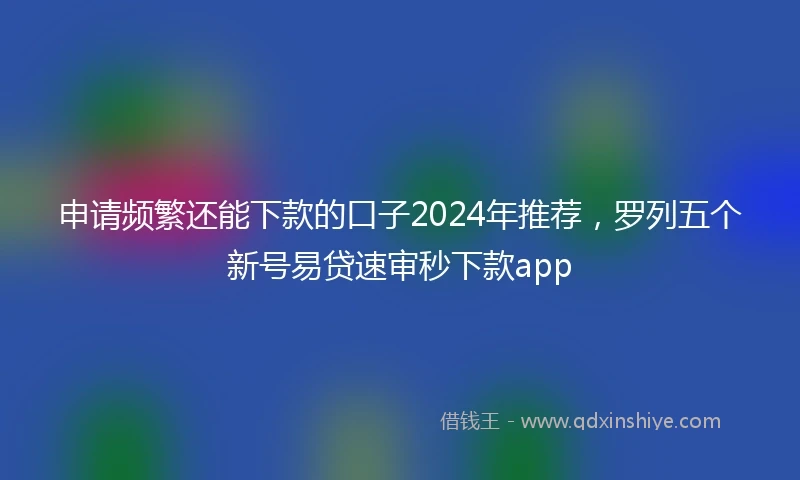申请频繁还能下款的口子2024年推荐，罗列五个新号易贷速审秒下款app