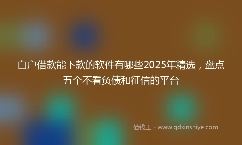 白户借款能下款的软件有哪些2025年精选，盘点五个不看负债和征信的平台