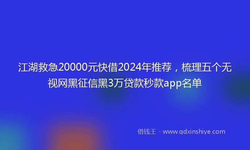江湖救急20000元快借2024年推荐，梳理五个无视网黑征信黑3万贷款秒款app名单