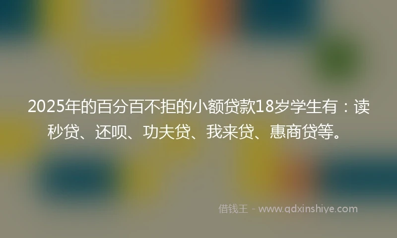 2025年的百分百不拒的小额贷款18岁学生有：读秒贷、还呗、功夫贷、我来贷、惠商贷等。