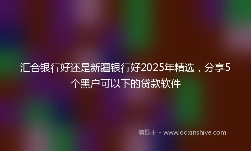 汇合银行好还是新疆银行好2025年精选，分享5个黑户可以下的贷款软件