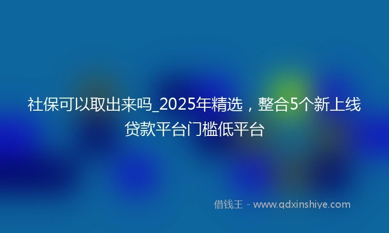 社保可以取出来吗_2025年精选，整合5个新上线贷款平台门槛低平台