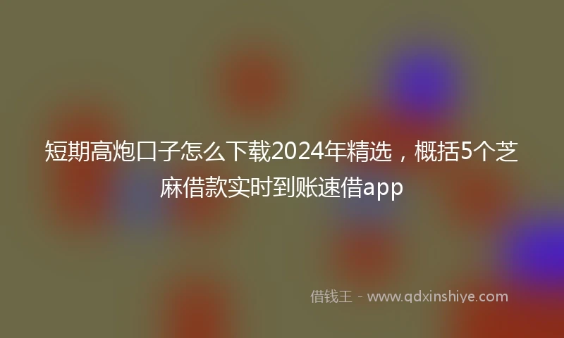 短期高炮口子怎么下载2024年精选，概括5个芝麻借款实时到账速借app