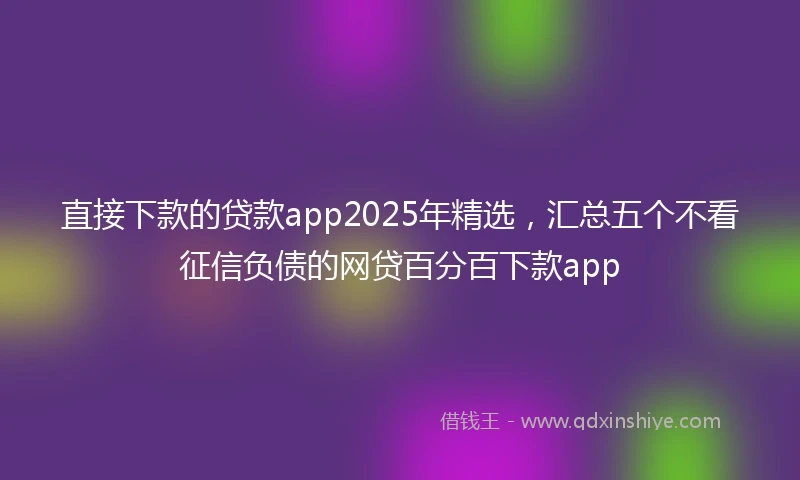直接下款的贷款app2025年精选，汇总五个不看征信负债的网贷百分百下款app