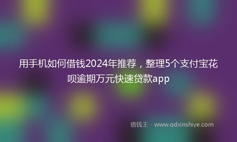 用手机如何借钱2024年推荐，整理5个支付宝花呗逾期万元快速贷款app