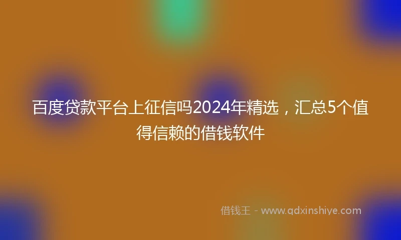 百度贷款平台上征信吗2024年精选，汇总5个值得信赖的借钱软件