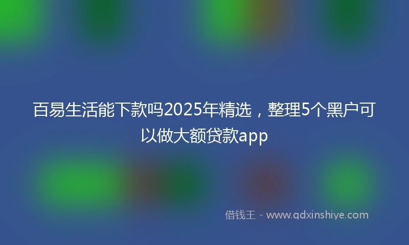 百易生活能下款吗2025年精选，整理5个黑户可以做大额贷款app