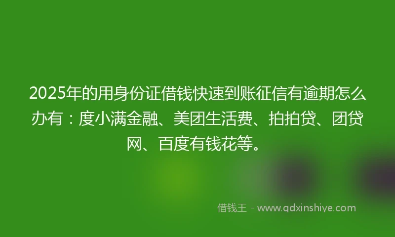 2025年的用身份证借钱快速到账征信有逾期怎么办有：度小满金融、美团生活费、拍拍贷、团贷网、百度有钱花等。