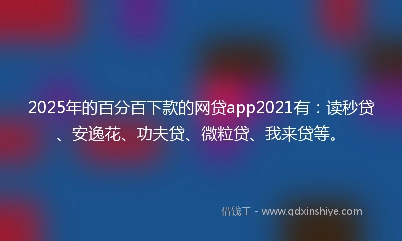2025年的百分百下款的网贷app2021有：读秒贷、安逸花、功夫贷、微粒贷、我来贷等。