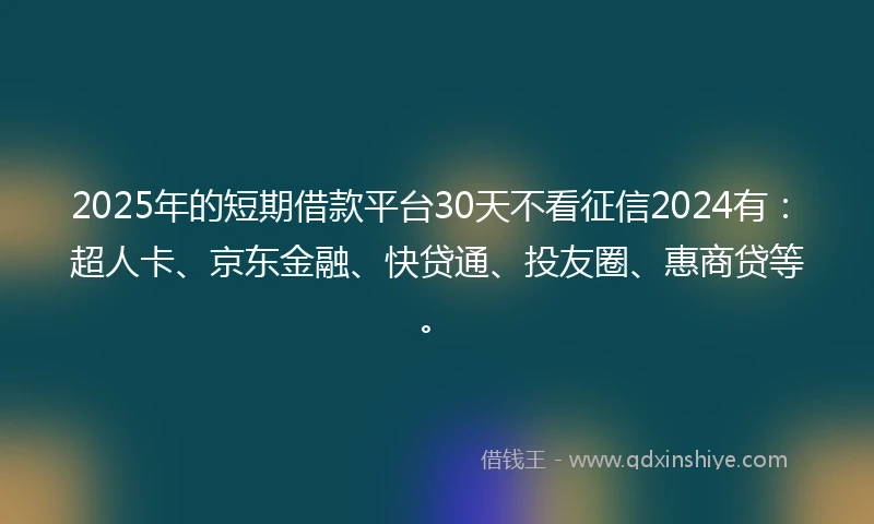 2025年的短期借款平台30天不看征信2024有：超人卡、京东金融、快贷通、投友圈、惠商贷等。