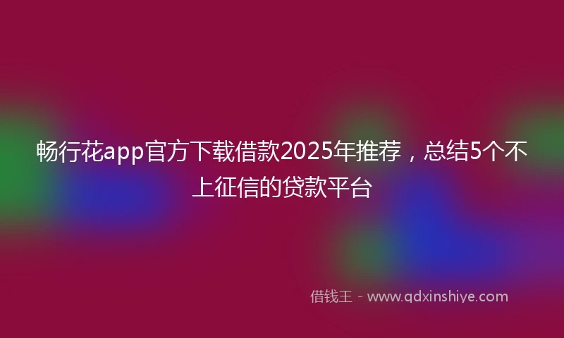 畅行花app官方下载借款2025年推荐，总结5个不上征信的贷款平台