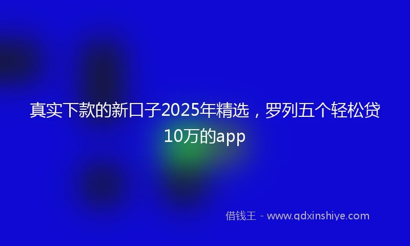 真实下款的新口子2025年精选，罗列五个轻松贷10万的app