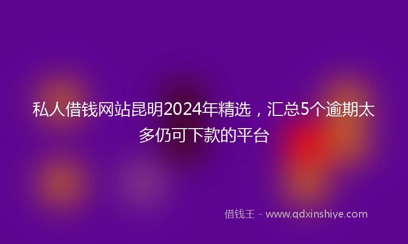 私人借钱网站昆明2024年精选，汇总5个逾期太多仍可下款的平台