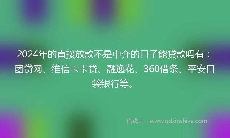 2024年的直接放款不是中介的口子能贷款吗有：团贷网、维信卡卡贷、融逸花、360借条、平安口袋银行等。