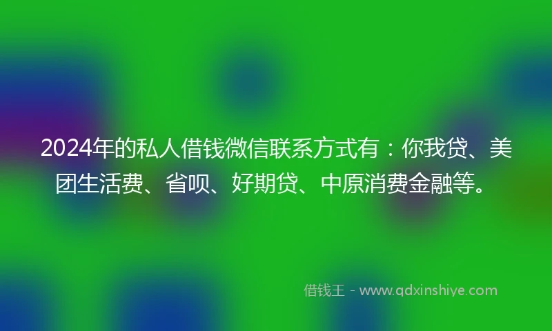 2024年的私人借钱微信联系方式有：你我贷、美团生活费、省呗、好期贷、中原消费金融等。