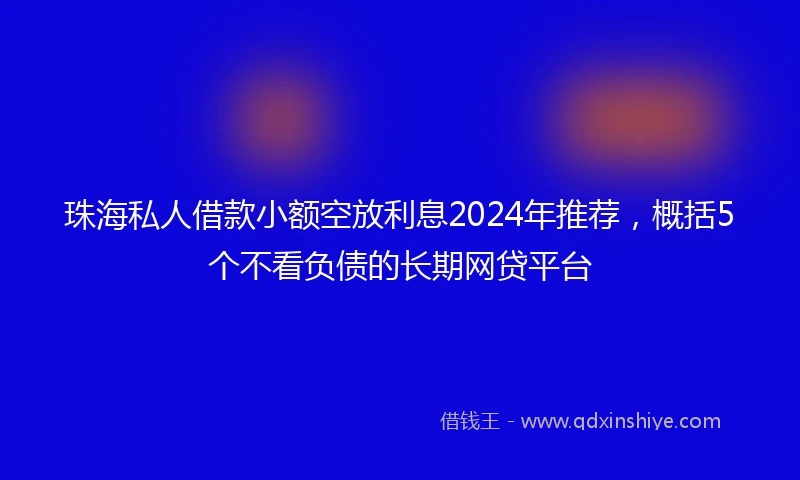珠海私人借款小额空放利息2024年推荐，概括5个不看负债的长期网贷平台