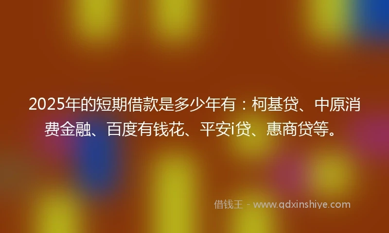 2025年的短期借款是多少年有：柯基贷、中原消费金融、百度有钱花、平安i贷、惠商贷等。