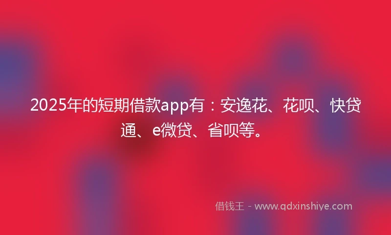 2025年的短期借款app有：安逸花、花呗、快贷通、e微贷、省呗等。