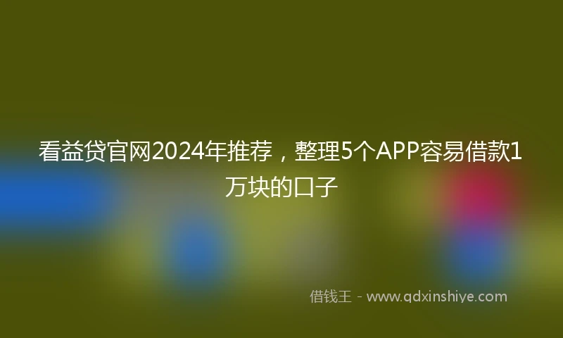 看益贷官网2024年推荐，整理5个APP容易借款1万块的口子