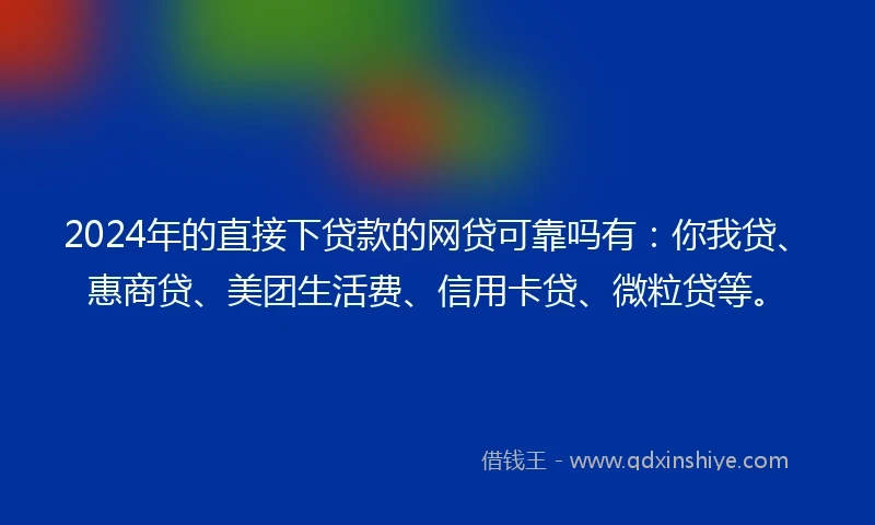 2024年的直接下贷款的网贷可靠吗有：你我贷、惠商贷、美团生活费、信用卡贷、微粒贷等。