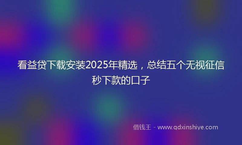 看益贷下载安装2025年精选，总结五个无视征信秒下款的口子