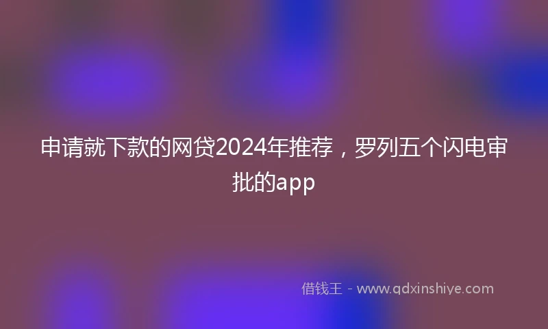 申请就下款的网贷2024年推荐，罗列五个闪电审批的app