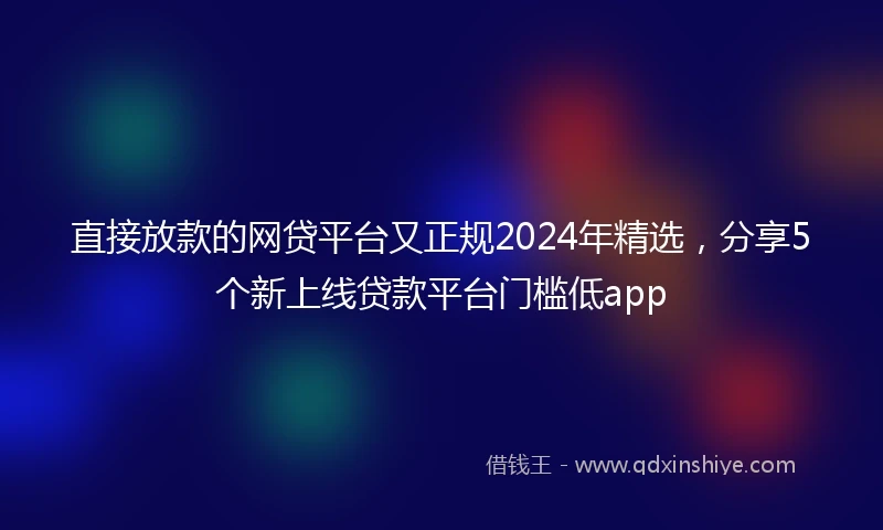 直接放款的网贷平台又正规2024年精选，分享5个新上线贷款平台门槛低app
