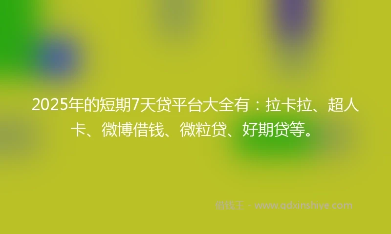 2025年的短期7天贷平台大全有：拉卡拉、超人卡、微博借钱、微粒贷、好期贷等。