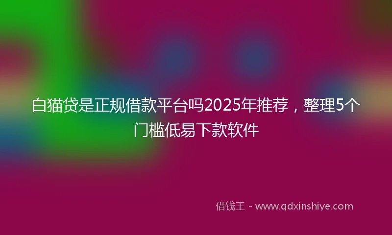 白猫贷是正规借款平台吗2025年推荐，整理5个门槛低易下款软件