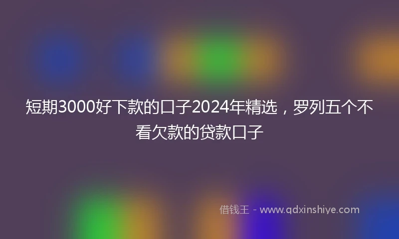 短期3000好下款的口子2024年精选，罗列五个不看欠款的贷款口子
