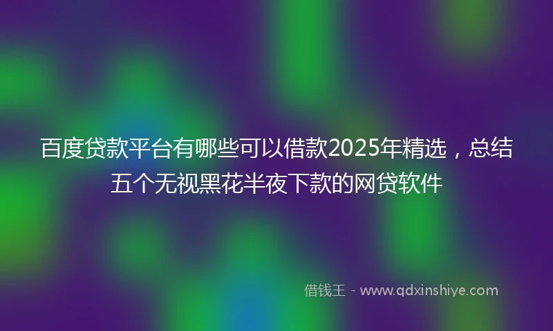 百度贷款平台有哪些可以借款2025年精选，总结五个无视黑花半夜下款的网贷软件