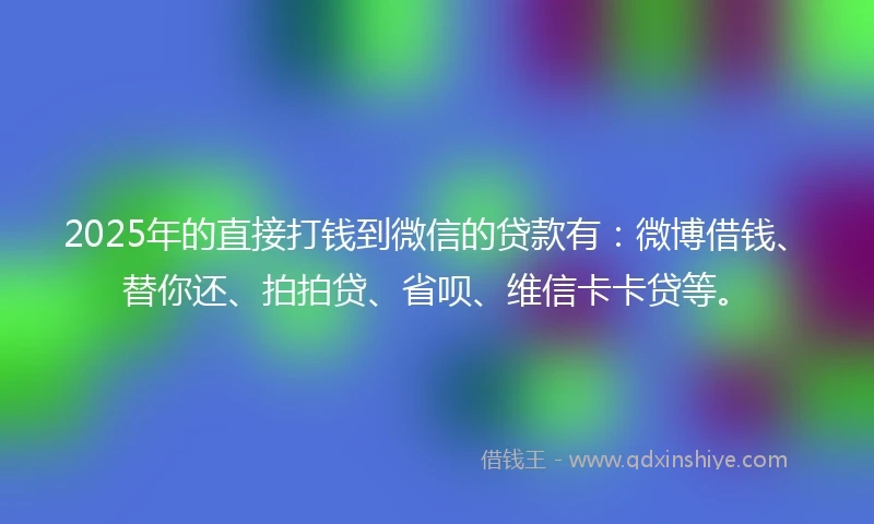 2025年的直接打钱到微信的贷款有：微博借钱、替你还、拍拍贷、省呗、维信卡卡贷等。