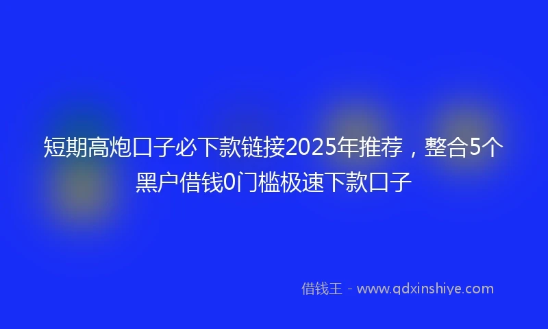 短期高炮口子必下款链接2025年推荐,整合5个黑户借钱0门槛极速下款口子