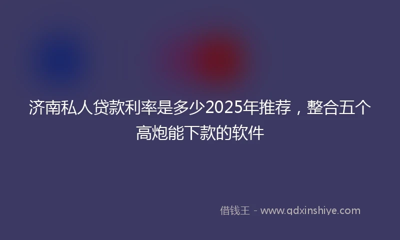 济南私人贷款利率是多少2025年推荐，整合五个高炮能下款的软件