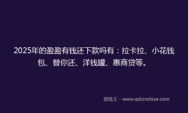 2025年的盈盈有钱还下款吗有：拉卡拉、小花钱包、替你还、洋钱罐、惠商贷等。