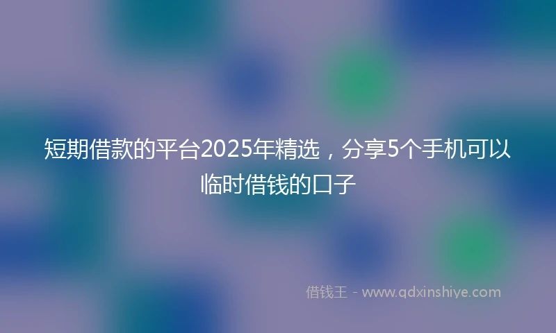 短期借款的平台2025年精选，分享5个手机可以临时借钱的口子