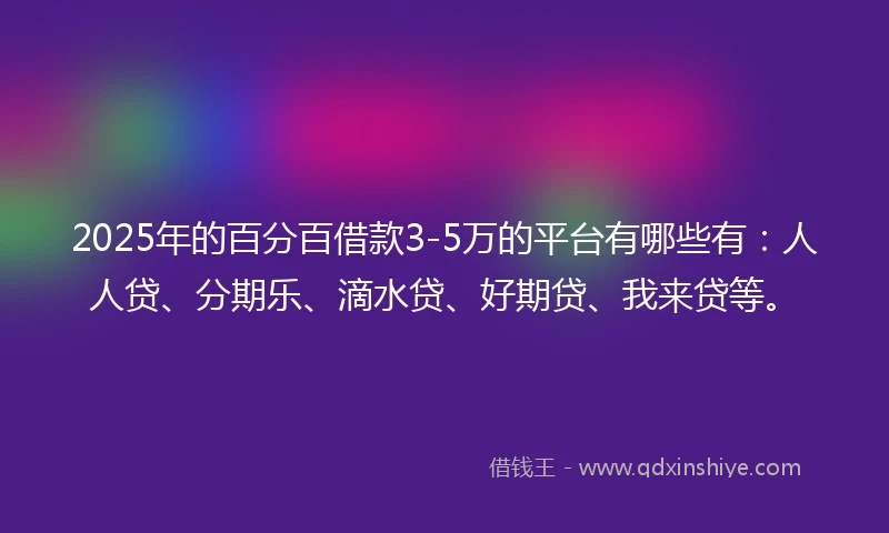 2025年的百分百借款3-5万的平台有哪些有：人人贷、分期乐、滴水贷、好期贷、我来贷等。