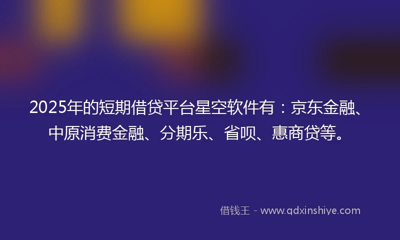 2025年的短期借贷平台星空软件有：京东金融、中原消费金融、分期乐、省呗、惠商贷等。