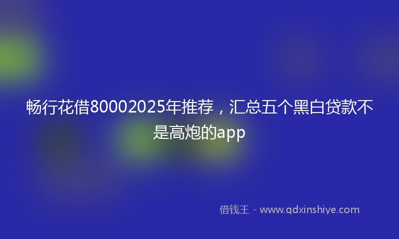 畅行花借80002025年推荐，汇总五个黑白贷款不是高炮的app