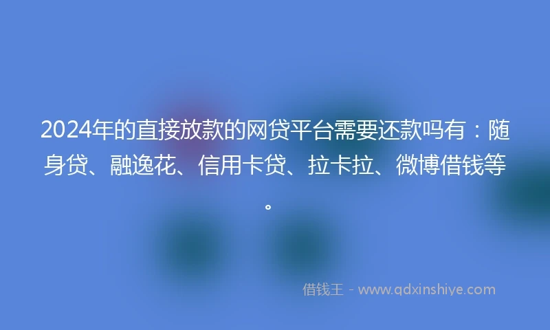 2024年的直接放款的网贷平台需要还款吗有：随身贷、融逸花、信用卡贷、拉卡拉、微博借钱等。