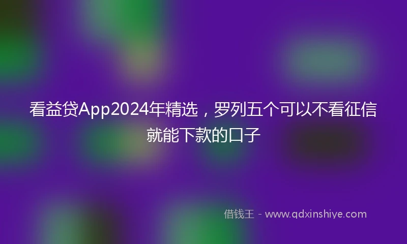看益贷App2024年精选，罗列五个可以不看征信就能下款的口子