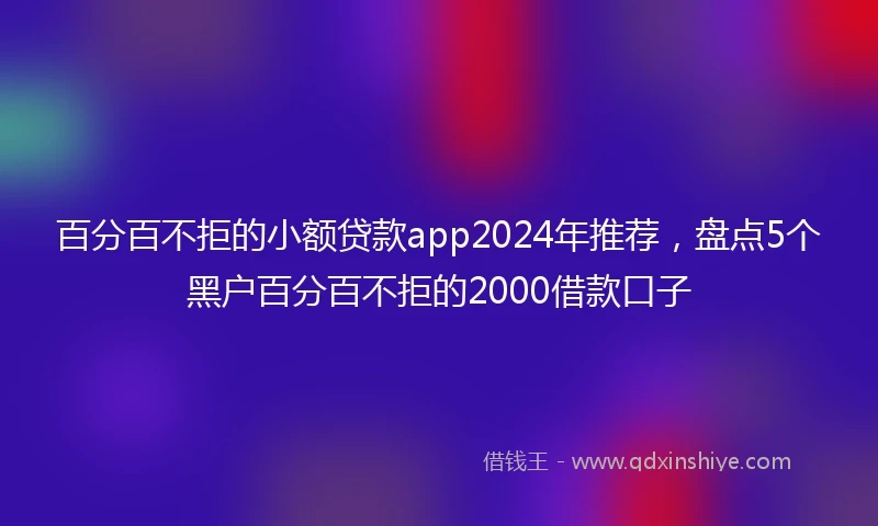 百分百不拒的小额贷款app2024年推荐，盘点5个黑户百分百不拒的2000借款口子