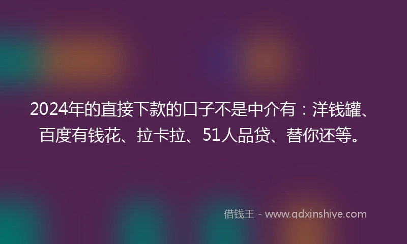 2024年的直接下款的口子不是中介有：洋钱罐、百度有钱花、拉卡拉、51人品贷、替你还等。