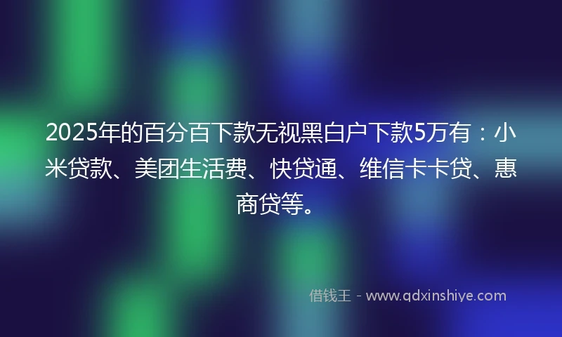 2025年的百分百下款无视黑白户下款5万有：小米贷款、美团生活费、快贷通、维信卡卡贷、惠商贷等。