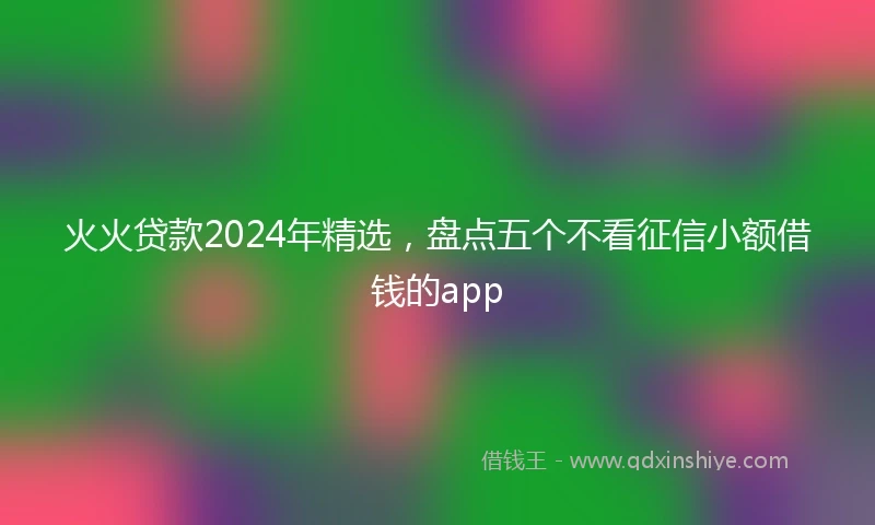 火火贷款2024年精选,盘点五个不看征信小额借钱的app
