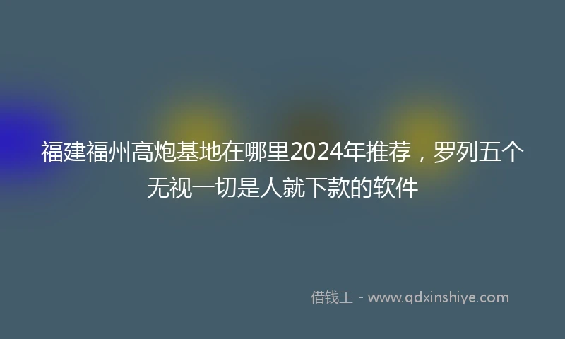 福建福州高炮基地在哪里2024年推荐，罗列五个无视一切是人就下款的软件