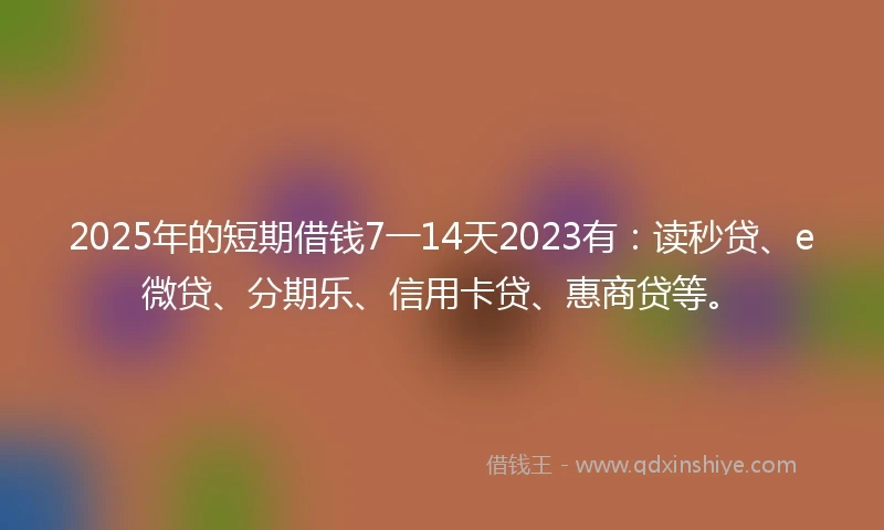2025年的短期借钱7一14天2023有：读秒贷、e微贷、分期乐、信用卡贷、惠商贷等。