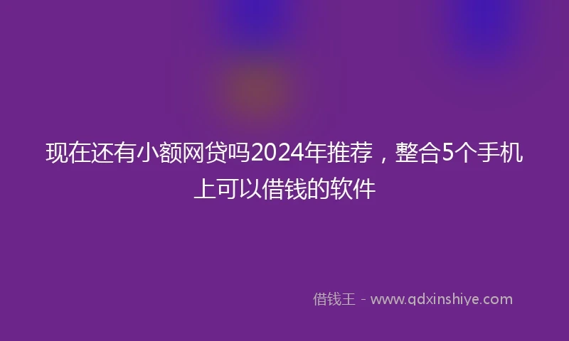 现在还有小额网贷吗2024年推荐，整合5个手机上可以借钱的软件